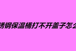 不锈钢保温桶打不开盖子怎么办 不锈钢保温桶多少钱一个