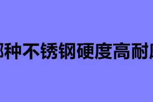 哪种不锈钢硬度高耐磨 不锈钢制品加工公司