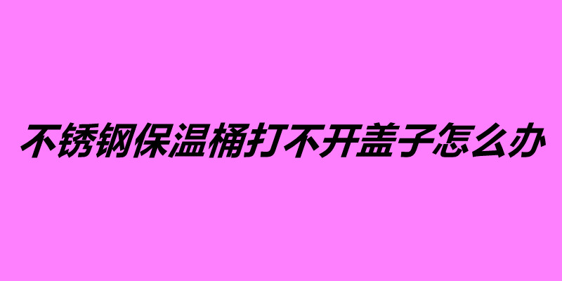 不锈钢保温桶打不开盖子怎么办.jpg